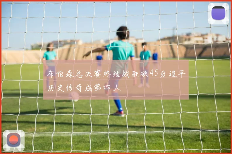 布伦森总决赛终结战狂砍45分追平历史传奇成第四人