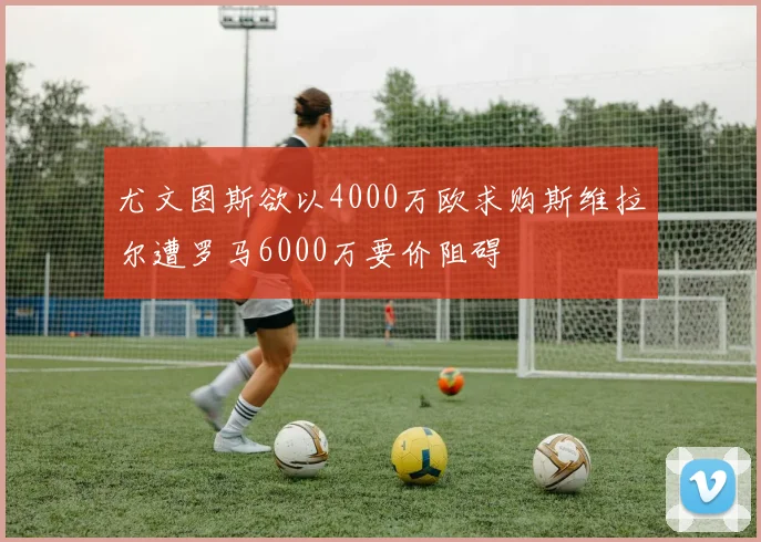 尤文图斯欲以4000万欧求购斯维拉尔遭罗马6000万要价阻碍
