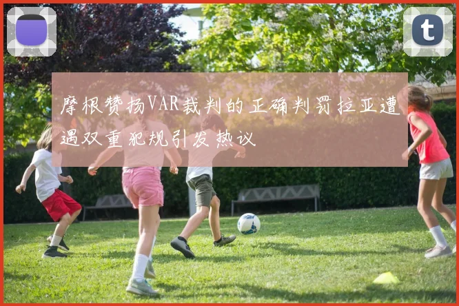 摩根赞扬VAR裁判的正确判罚拉亚遭遇双重犯规引发热议