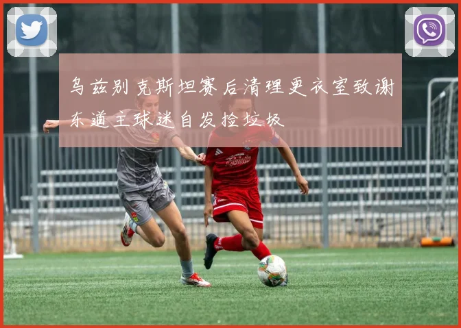 乌兹别克斯坦赛后清理更衣室致谢东道主球迷自发捡垃圾