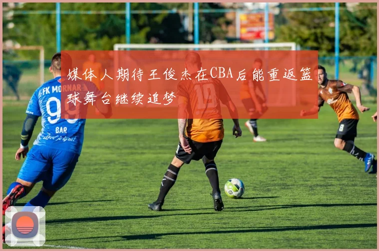 媒体人期待王俊杰在CBA后能重返篮球舞台继续追梦