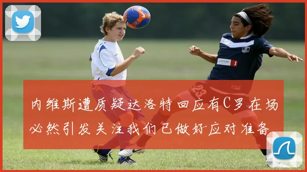 内维斯遭质疑达洛特回应有C罗在场必然引发关注我们已做好应对准备