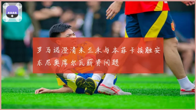 罗马诺澄清米兰未与本菲卡接触安东尼奥席尔瓦薪资问题