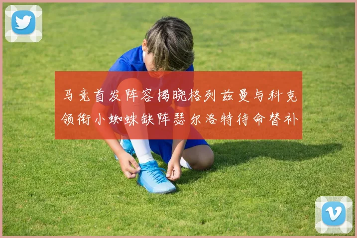 马竞首发阵容揭晓格列兹曼与科克领衔小蜘蛛缺阵瑟尔洛特待命替补