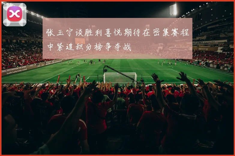 张玉宁谈胜利喜悦期待在密集赛程中紧追积分榜争夺战
