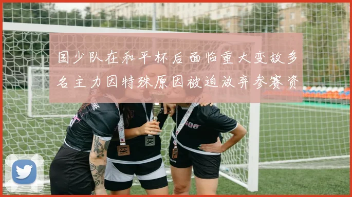 国少队在和平杯后面临重大变故多名主力因特殊原因被迫放弃参赛资格